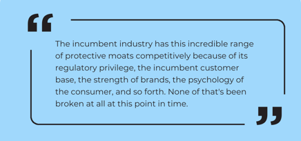 “The incumbent industry has this incredible range of protective moats competitively because of its regulatory privilege, the incumbent customer base, the strength of brands, the psychology of the consumer, and so fo